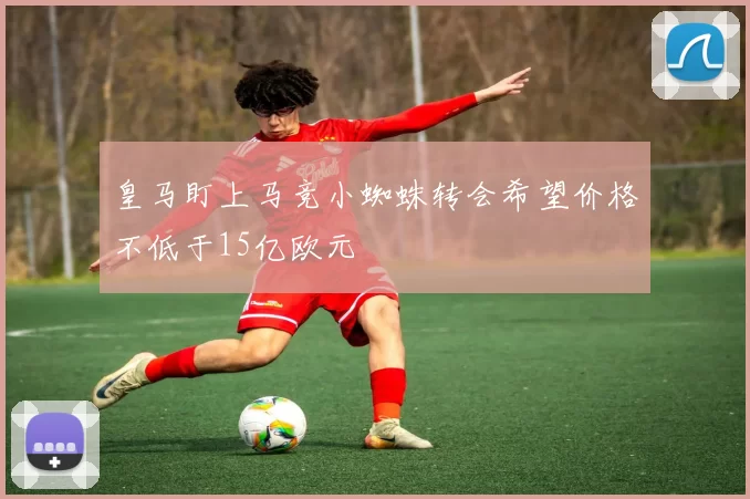 皇马盯上马竞小蜘蛛转会希望价格不低于15亿欧元