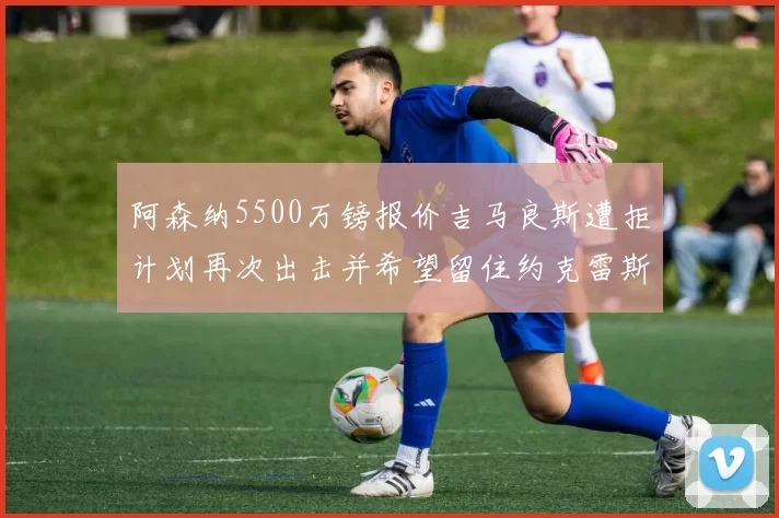 阿森纳5500万镑报价吉马良斯遭拒计划再次出击并希望留住约克雷斯