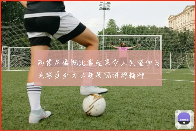 西蒙尼感慨比赛结果令人失望但马竞球员全力以赴展现拼搏精神