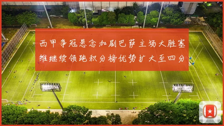 西甲争冠悬念加剧巴萨主场大胜塞维继续领跑积分榜优势扩大至四分
