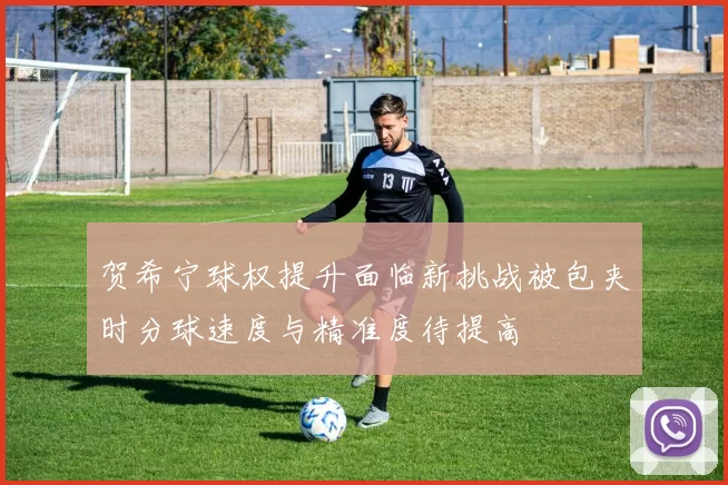 贺希宁球权提升面临新挑战被包夹时分球速度与精准度待提高