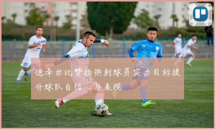 德泽尔比赞扬热刺球员实力目标提升球队自信心与表现