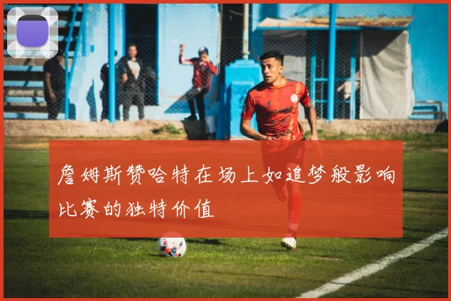 詹姆斯赞哈特在场上如追梦般影响比赛的独特价值