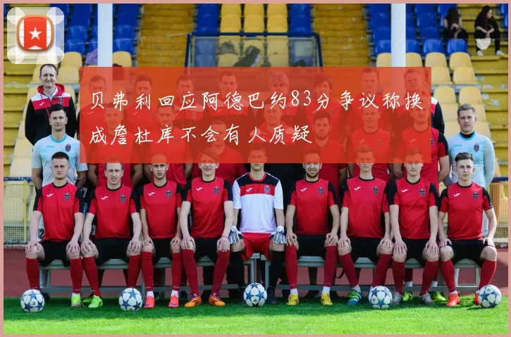 贝弗利回应阿德巴约83分争议称换成詹杜库不会有人质疑
