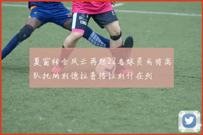 夏窗转会风云再起22名球员或将离队托纳利德拉普格拉利什在列