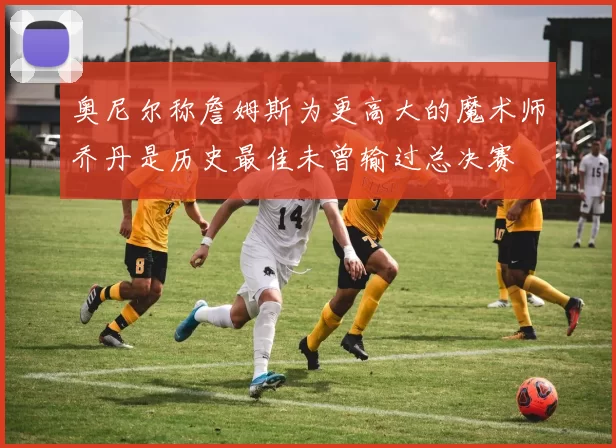 奥尼尔称詹姆斯为更高大的魔术师乔丹是历史最佳未曾输过总决赛