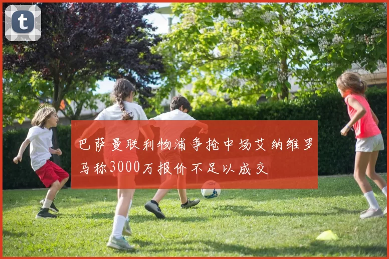 巴萨曼联利物浦争抢中场艾纳维罗马称3000万报价不足以成交
