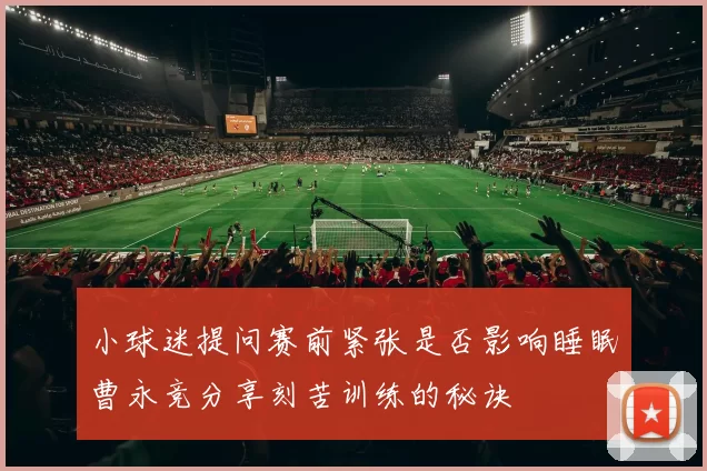 小球迷提问赛前紧张是否影响睡眠曹永竞分享刻苦训练的秘诀