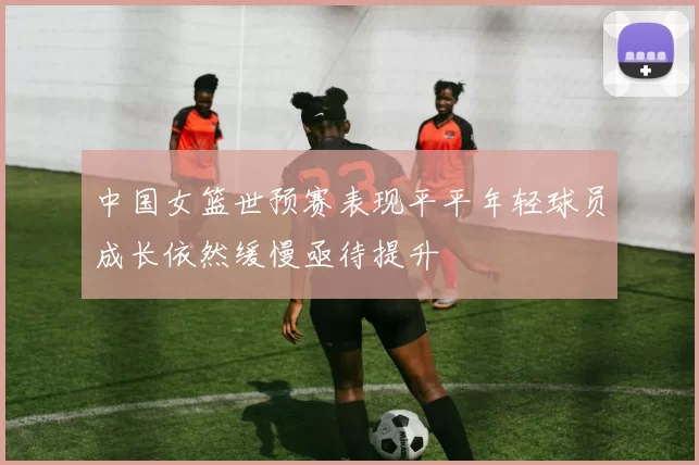 中国女篮世预赛表现平平年轻球员成长依然缓慢亟待提升