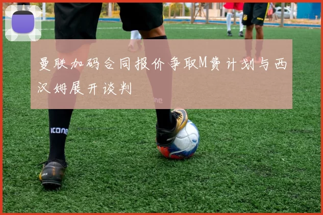曼联加码合同报价争取M费计划与西汉姆展开谈判