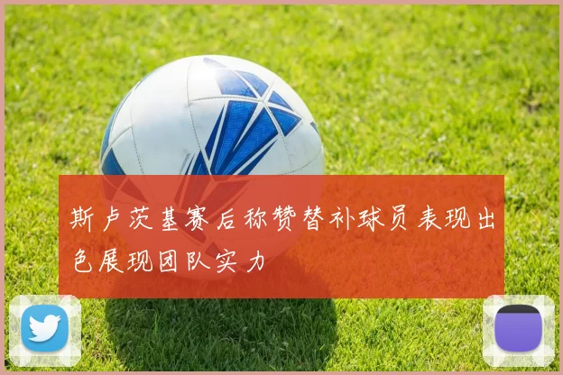 斯卢茨基赛后称赞替补球员表现出色展现团队实力