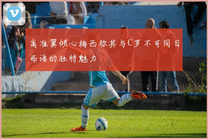 高准翼倾心梅西称其与C罗不可同日而语的独特魅力