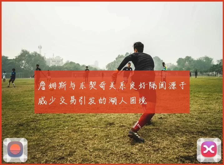 詹姆斯与东契奇关系良好隔阂源于威少交易引发的湖人困境