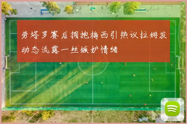 劳塔罗赛后拥抱梅西引热议拉姆发动态流露一丝嫉妒情绪