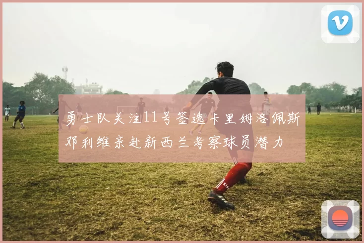 勇士队关注11号签选卡里姆洛佩斯邓利维亲赴新西兰考察球员潜力