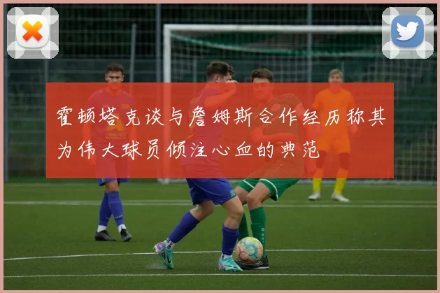 霍顿塔克谈与詹姆斯合作经历称其为伟大球员倾注心血的典范